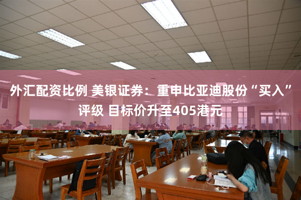 外汇配资比例 美银证券：重申比亚迪股份“买入”评级 目标价升至405港元