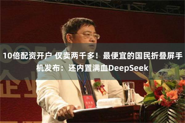 10倍配资开户 仅卖两千多！最便宜的国民折叠屏手机发布：还内置满血DeepSeek