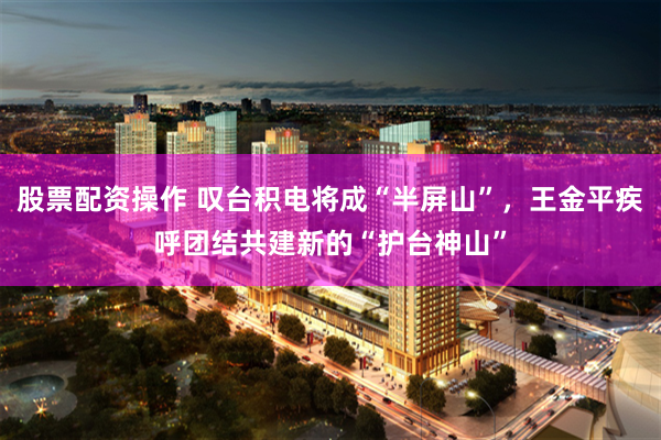 股票配资操作 叹台积电将成“半屏山”，王金平疾呼团结共建新的“护台神山”