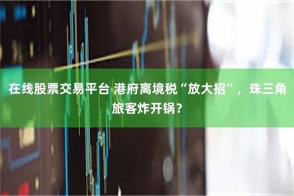 在线股票交易平台 港府离境税“放大招”，珠三角旅客炸开锅？