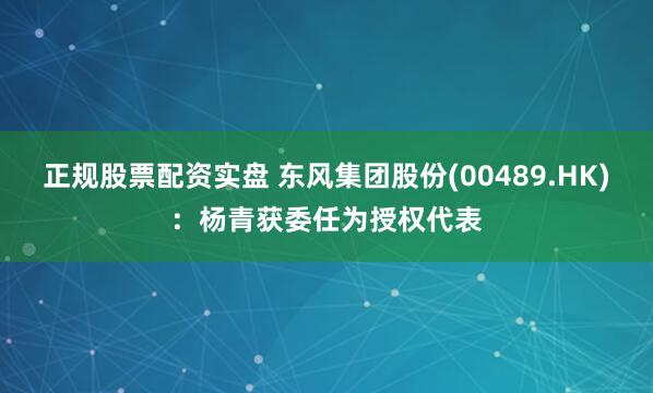 正规股票配资实盘 东风集团股份(00489.HK)：杨青获委任为授权代表