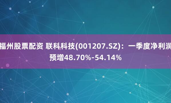 福州股票配资 联科科技(001207.SZ)：一季度净利润预增48.70%-54.14%