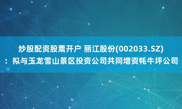 炒股配资股票开户 丽江股份(002033.SZ)：拟与玉龙雪山景区投资公司共同增资牦牛坪公司