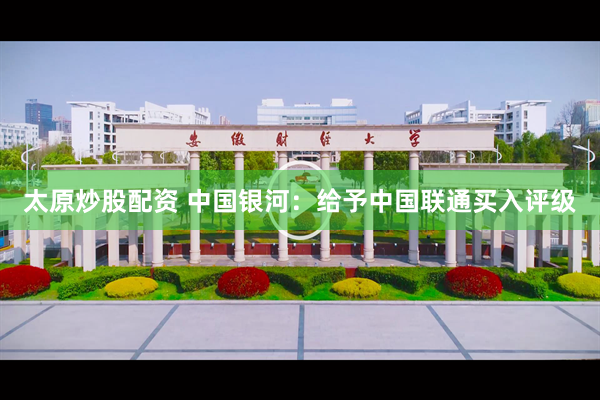 太原炒股配资 中国银河：给予中国联通买入评级