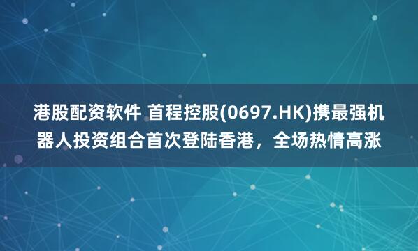 港股配资软件 首程控股(0697.HK)携最强机器人投资组合首次登陆香港，全场热情高涨