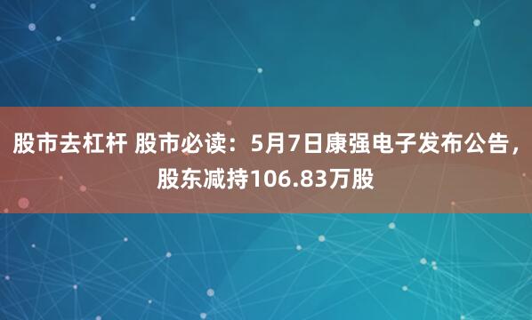 股市去杠杆 股市必读：5月7日康强电子发布公告，股东减持106.83万股