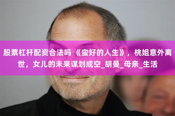 股票杠杆配资合法吗 《蛮好的人生》，桃姐意外离世，女儿的未来谋划成空_胡曼_母亲_生活