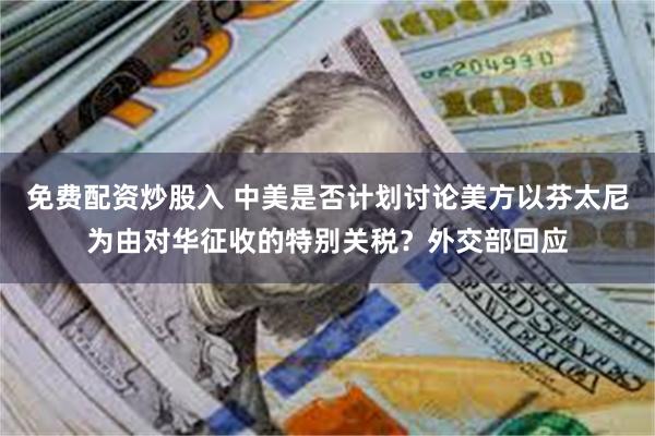 免费配资炒股入 中美是否计划讨论美方以芬太尼为由对华征收的特别关税？外交部回应