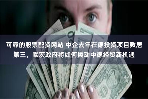 可靠的股票配资网站 中企去年在德投资项目数居第三，默茨政府将如何撬动中德经贸新机遇