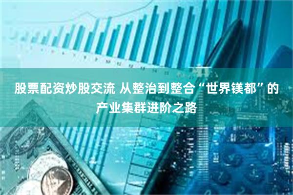 股票配资炒股交流 从整治到整合“世界镁都”的产业集群进阶之路