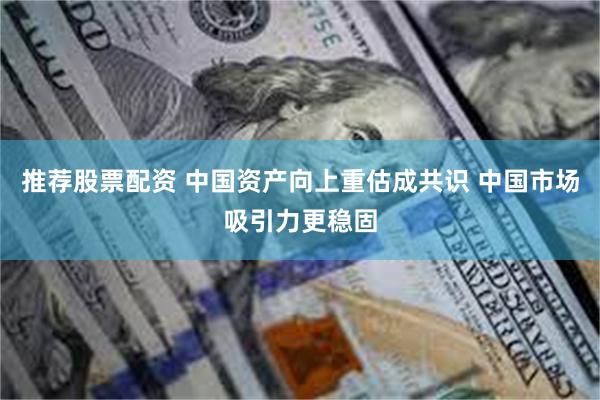 推荐股票配资 中国资产向上重估成共识 中国市场吸引力更稳固
