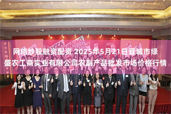 网络炒股融资配资 2025年5月21日晋城市绿盛农工商实业有限公司农副产品批发市场价格行情