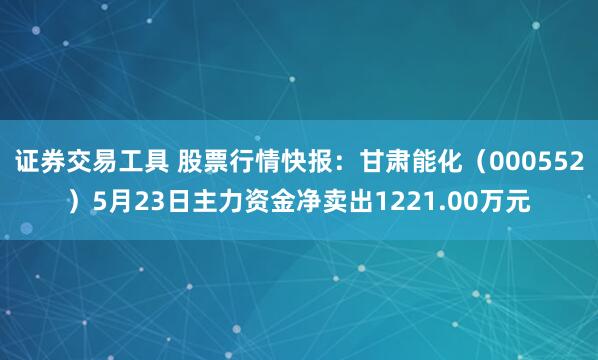 证券交易工具 股票行情快报：甘肃能化（000552）5月23日主力资金净卖出1221.00万元