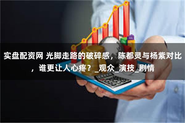 实盘配资网 光脚走路的破碎感，陈都灵与杨紫对比，谁更让人心疼？_观众_演技_剧情