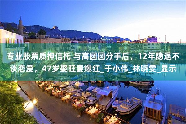 专业股票质押信托 与高圆圆分手后，12年隐退不谈恋爱，47岁娶旺妻爆红_于小伟_林晓雯_显示
