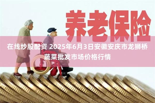 在线炒股配资 2025年6月3日安徽安庆市龙狮桥蔬菜批发市场价格行情