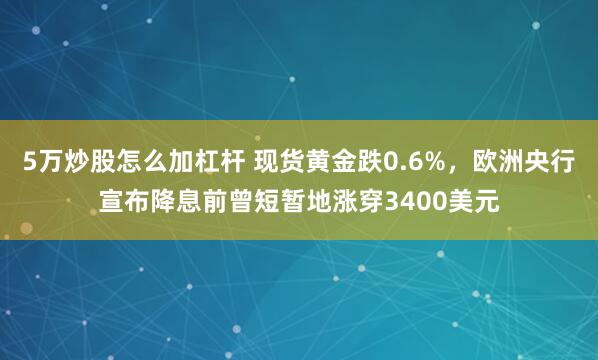 5万炒股怎么加杠杆 现货黄金跌0.6%，欧洲央行宣布降息前曾短暂地涨穿3400美元