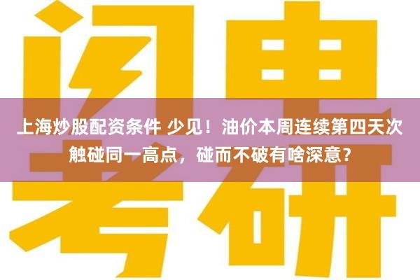 上海炒股配资条件 少见！油价本周连续第四天次触碰同一高点，碰而不破有啥深意？