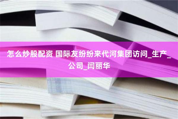 怎么炒股配资 国际友纷纷来代河集团访问_生产_公司_闫丽华