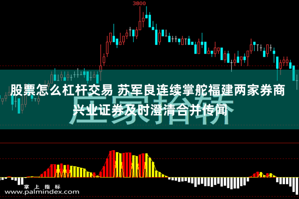 股票怎么杠杆交易 苏军良连续掌舵福建两家券商 兴业证券及时澄清合并传闻