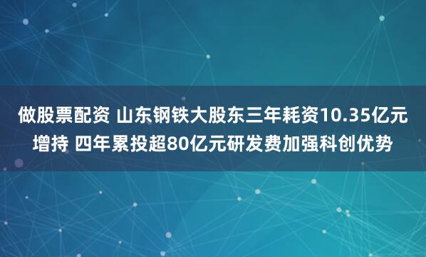 做股票配资 山东钢铁大股东三年耗资10.35亿元增持 四年累投超80亿元研发费加强科创优势
