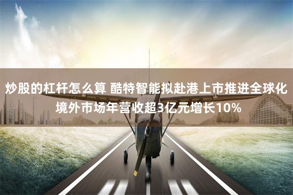 炒股的杠杆怎么算 酷特智能拟赴港上市推进全球化 境外市场年营收超3亿元增长10%