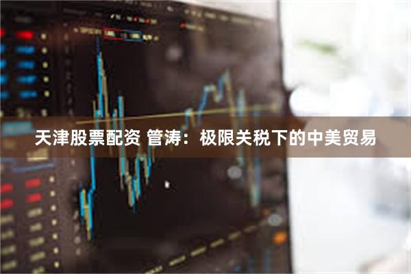 天津股票配资 管涛：极限关税下的中美贸易