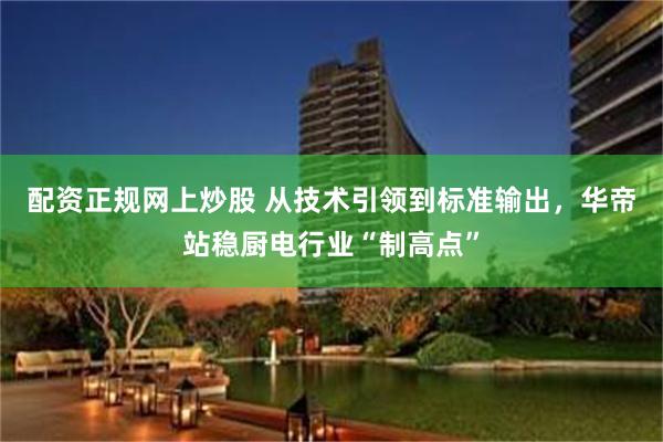 配资正规网上炒股 从技术引领到标准输出，华帝站稳厨电行业“制高点”