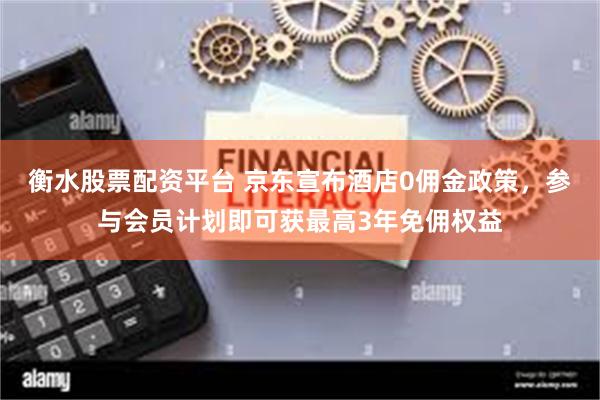 衡水股票配资平台 京东宣布酒店0佣金政策，参与会员计划即可获最高3年免佣权益