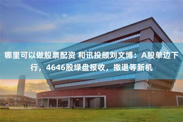 哪里可以做股票配资 和讯投顾刘文博：A股单边下行，4646股绿盘报收，撤退等新机
