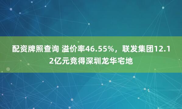 配资牌照查询 溢价率46.55%，联发集团12.12亿元竞得深圳龙华宅地
