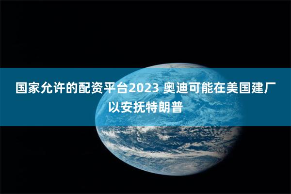 国家允许的配资平台2023 奥迪可能在美国建厂以安抚特朗普