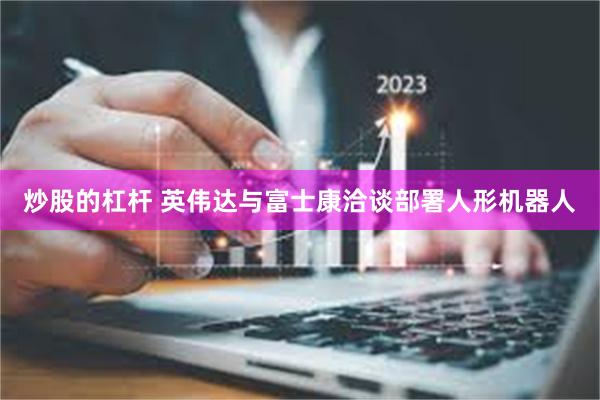 炒股的杠杆 英伟达与富士康洽谈部署人形机器人