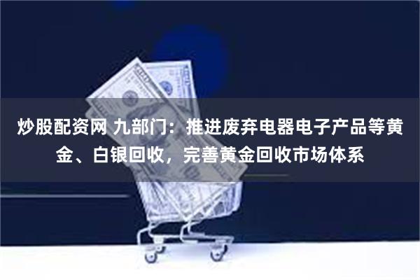 炒股配资网 九部门：推进废弃电器电子产品等黄金、白银回收，完善黄金回收市场体系