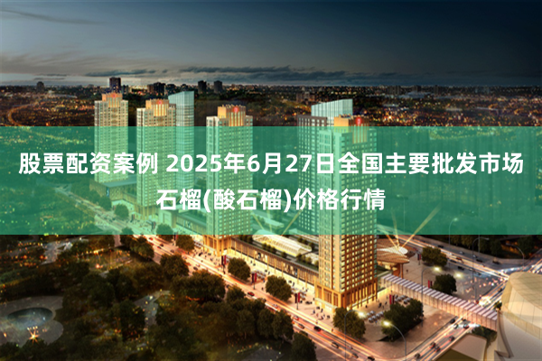股票配资案例 2025年6月27日全国主要批发市场石榴(酸石榴)价格行情