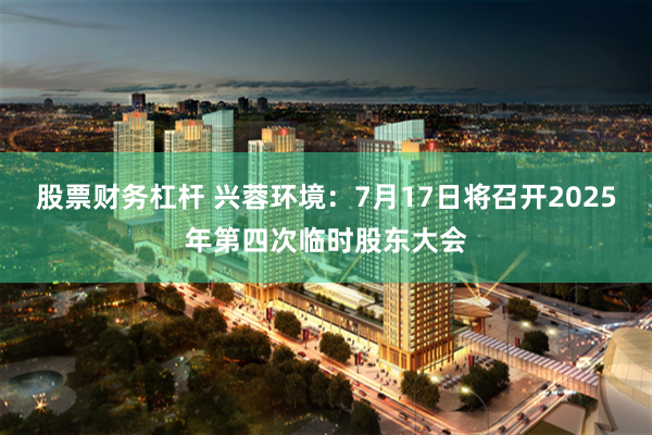 股票财务杠杆 兴蓉环境：7月17日将召开2025年第四次临时股东大会